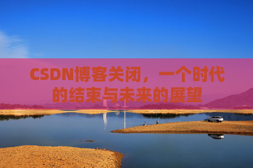 CSDN博客关闭，一个时代的结束与未来的展望